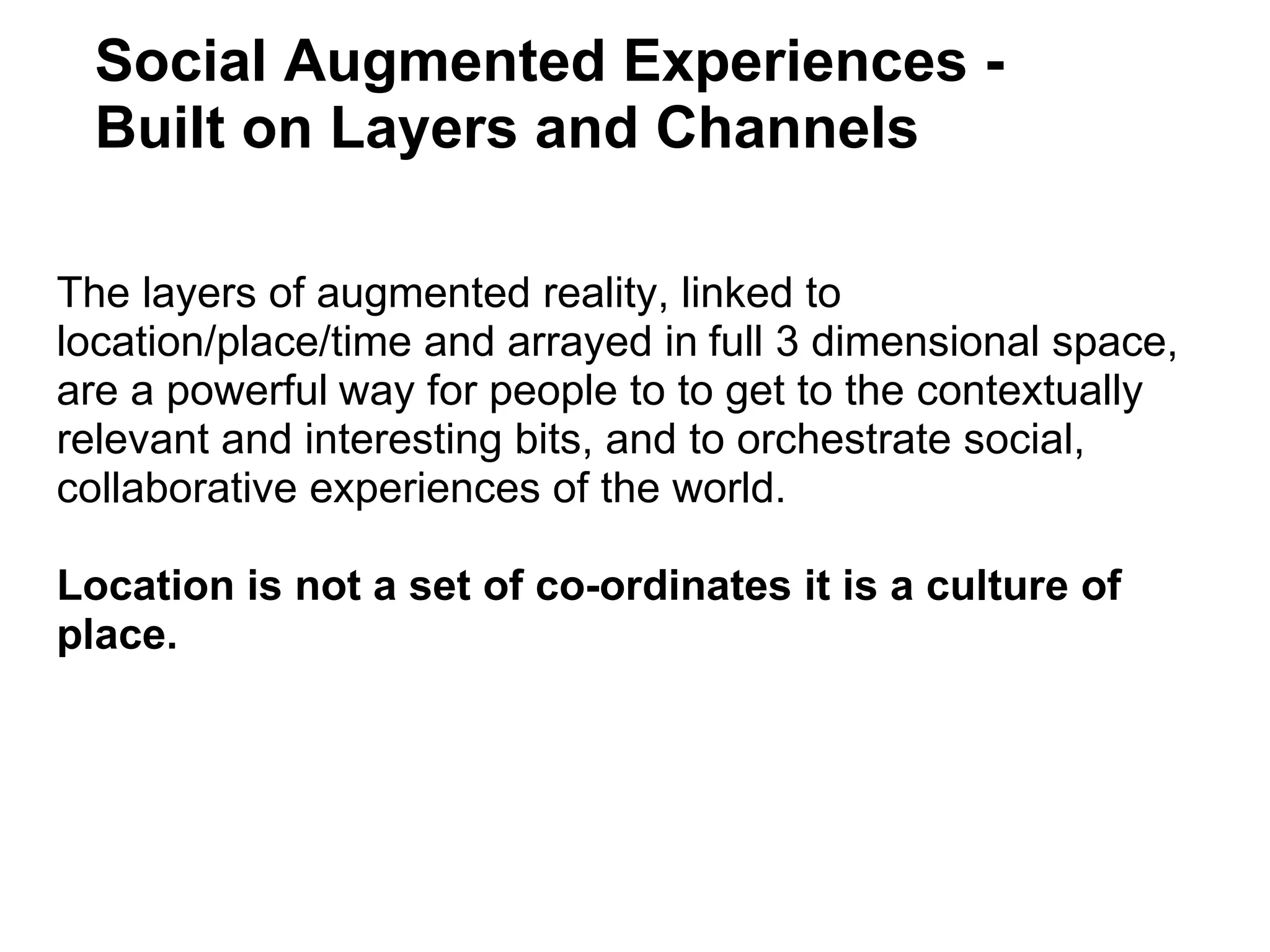 The layers of augmented reality, linked to location/place/time and arrayed in   full 3 dimensional space, are a powerful   way for people to to get to the contextually relevant and interesting bits, and to orchestrate social, collaborative experiences of the world.   Location is not a set of co-ordinates it is a culture of place. Social Augmented Experiences - Built on Layers and Channels  