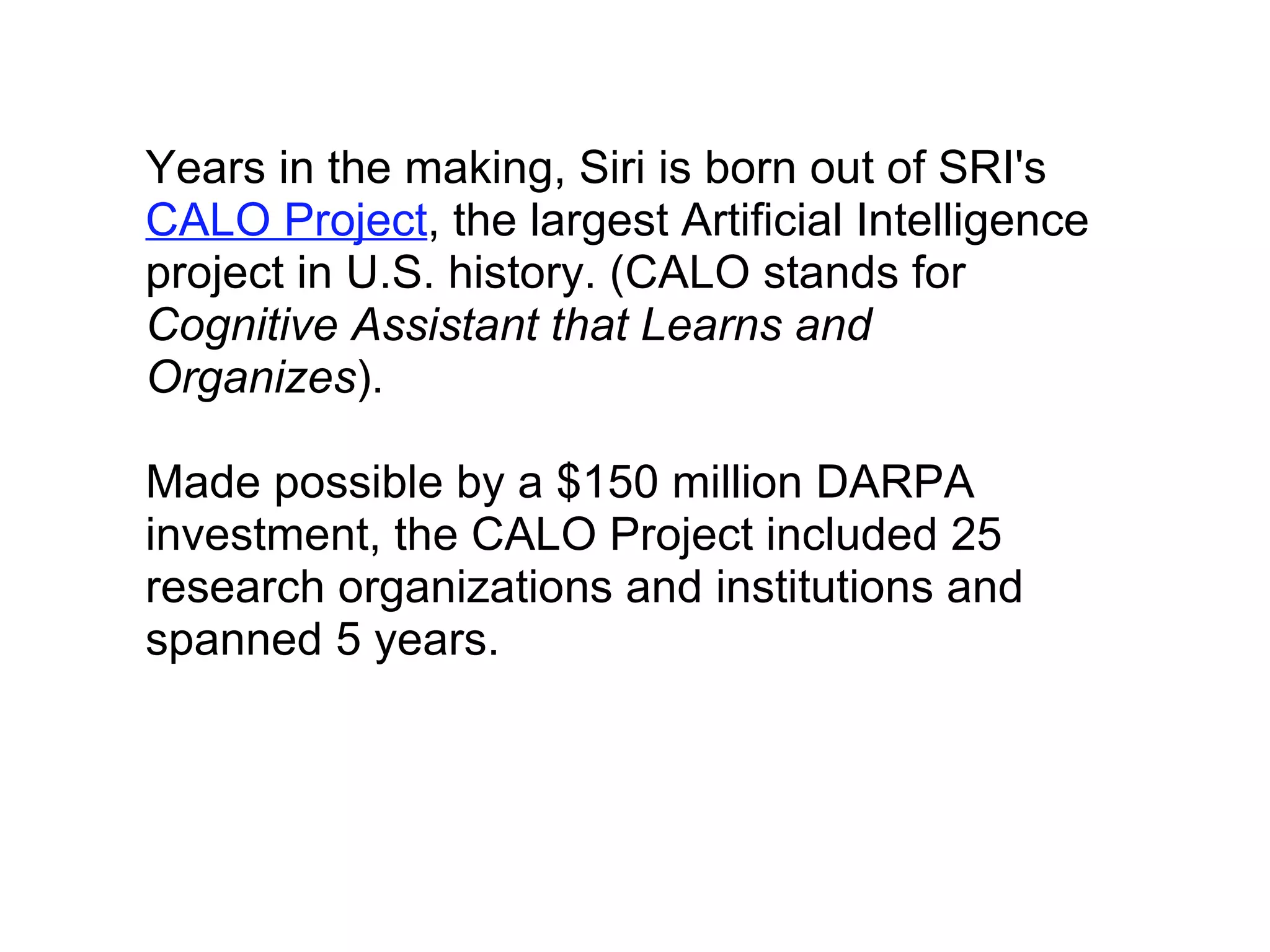 Years in the making, Siri is born out of SRI's  CALO Project , the largest Artificial Intelligence project in U.S. history. (CALO stands for  Cognitive Assistant that Learns and Organizes ).    Made possible by a $150 million DARPA investment, the CALO Project included 25 research organizations and institutions and spanned 5 years. 