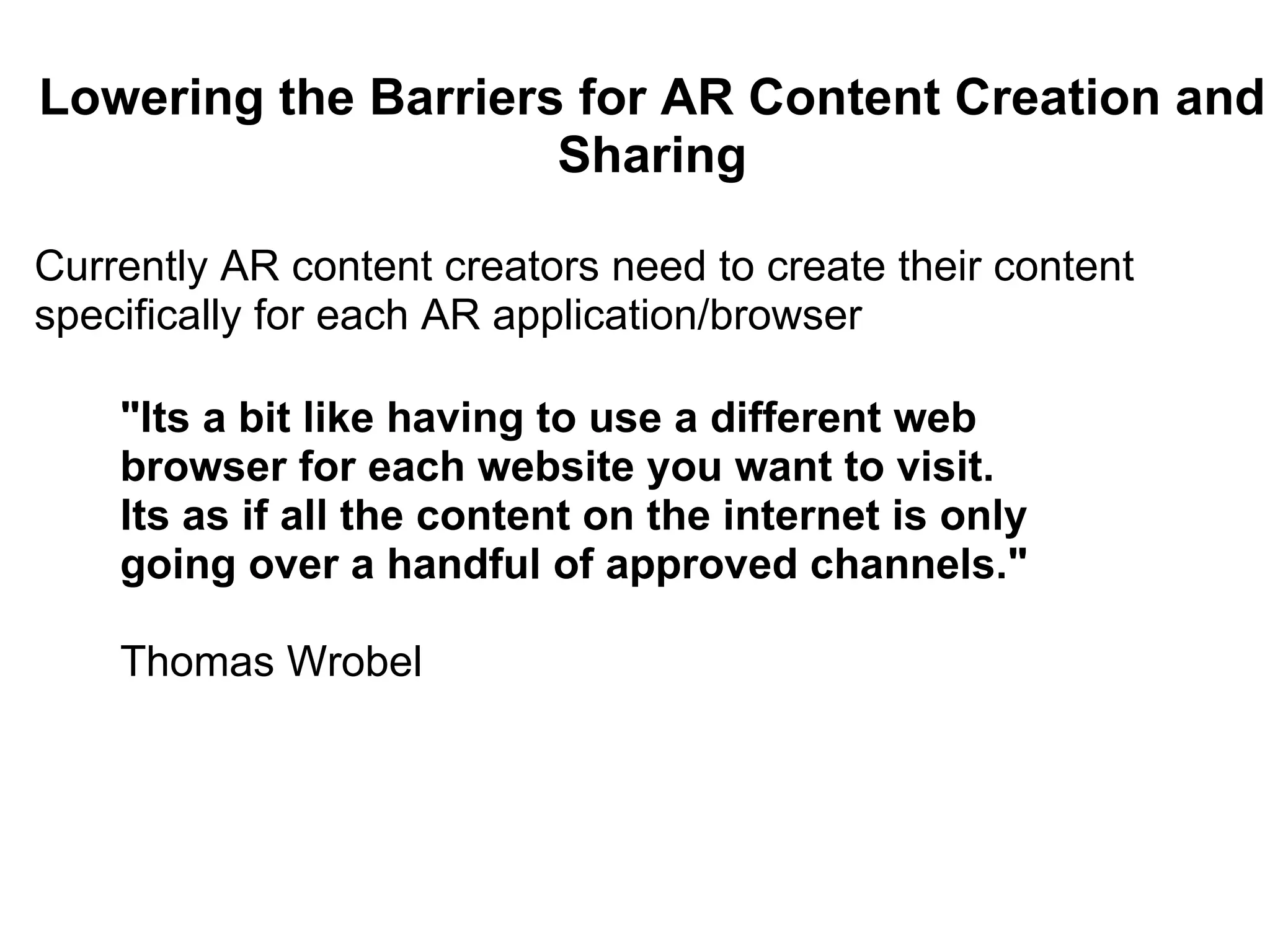 Lowering the Barriers for AR Content Creation and Sharing Currently AR content creators need to create their content specifically for each AR application/browser   &quot;Its a bit like having to use a different web browser for each website you want to visit. Its as if all the content on the internet is only going over a handful of approved channels.&quot;   Thomas Wrobel 