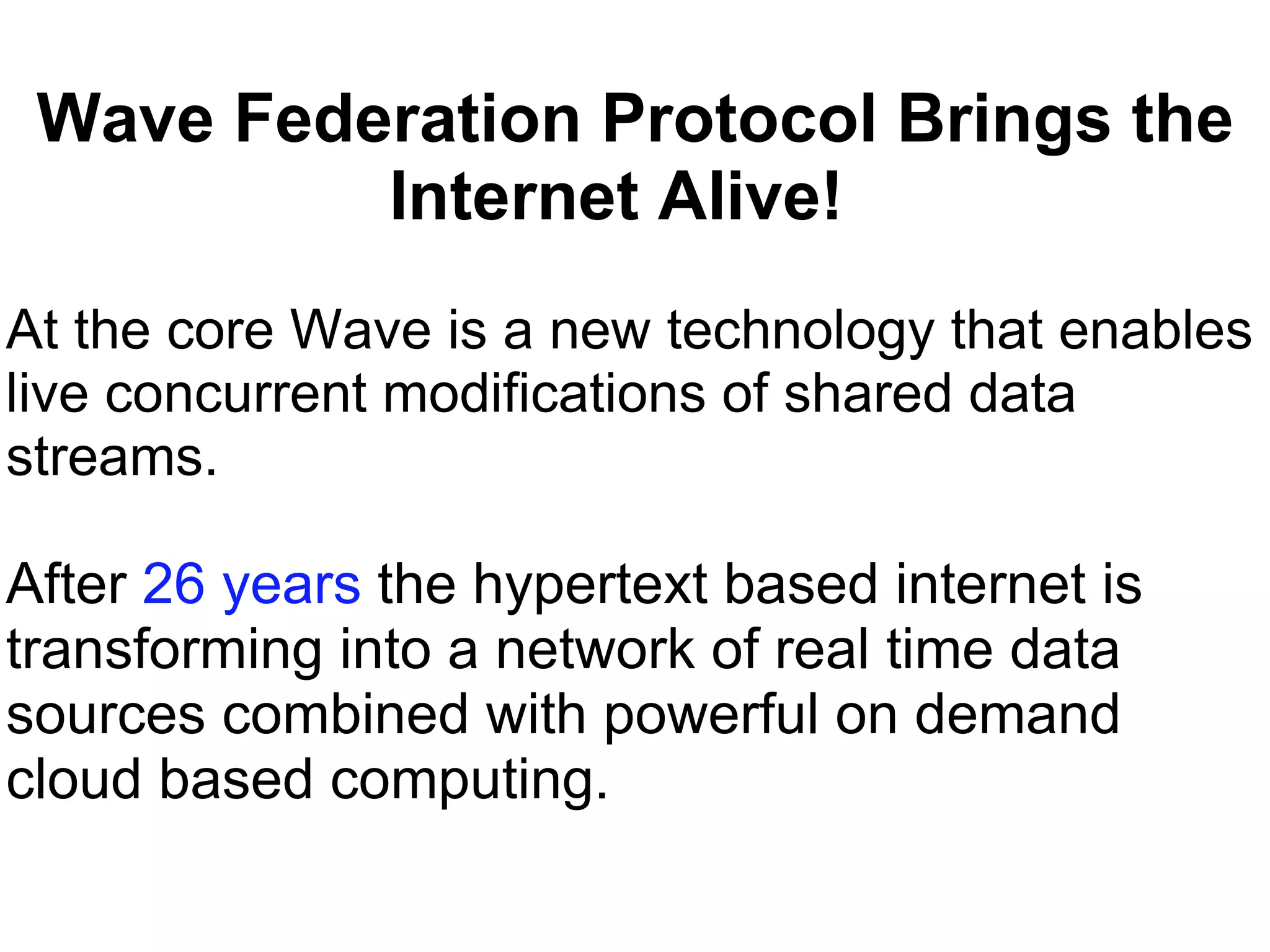 Wave Federation Protocol Brings the Internet Alive!     At the core Wave is a new technology that enables live concurrent modifications of shared data  streams.  After  26 years  the hypertext based internet is transforming into a network of real time data sources combined with powerful on demand cloud based computing.   