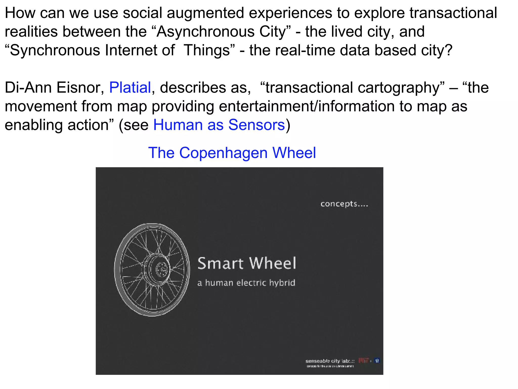 How can we use social augmented experiences to explore transactional realities between the “Asynchronous City” - the lived city, and “Synchronous Internet of  Things” - the real-time data based city? Di-Ann Eisnor,  Platial , describes as,  “transactional cartography” – “the movement from map providing entertainment/information to map as enabling action” (see  Human as Sensors ) The Copenhagen Wheel 