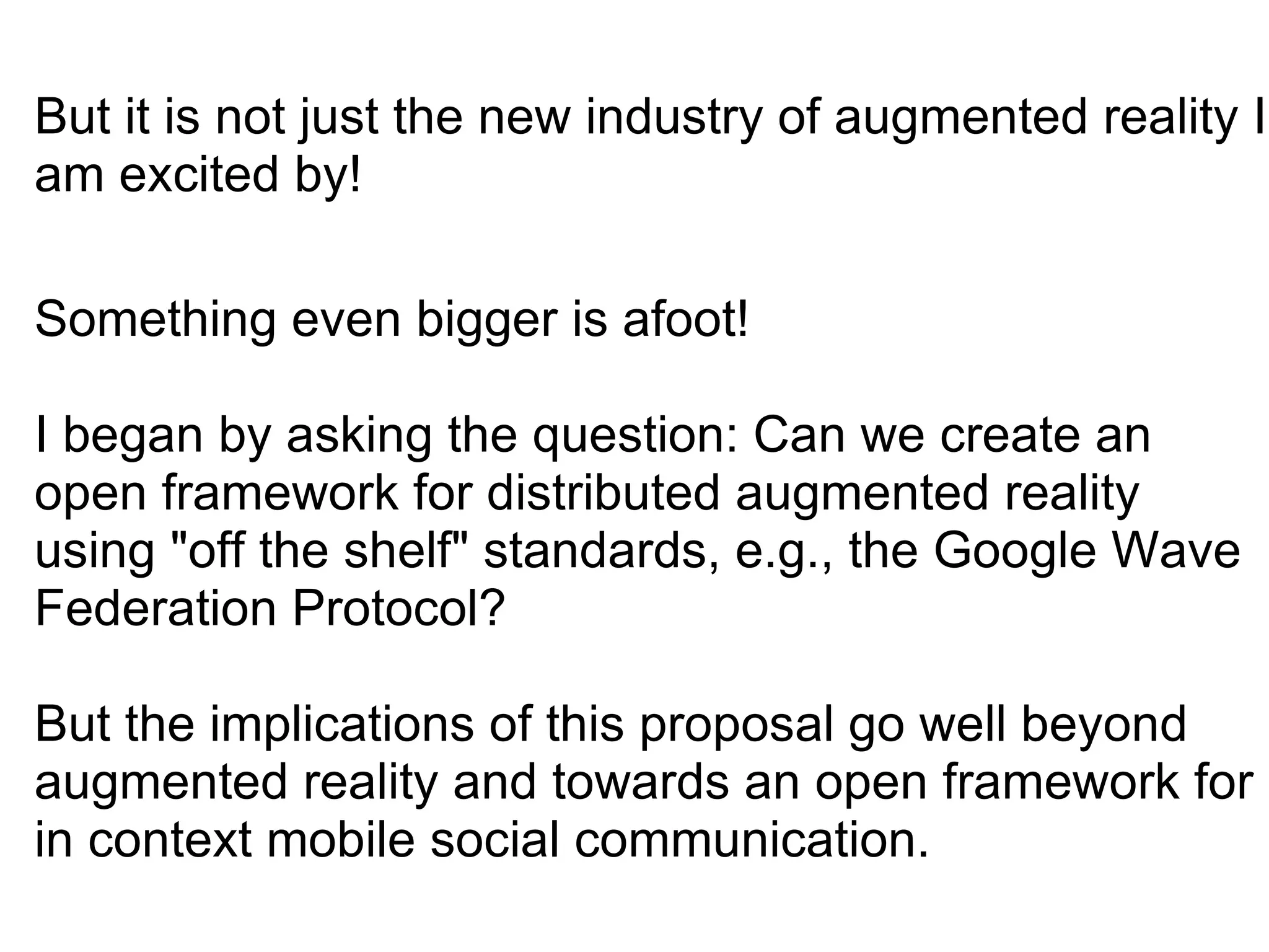 But it is not just the new industry of augmented reality I am excited by!       Something even bigger is afoot! I began by asking the question: Can we create an open framework for distributed augmented reality using &quot;off the shelf&quot; standards, e.g., the Google Wave Federation Protocol?  But the implications of this proposal go well beyond augmented reality and towards an open framework for in context mobile social communication. 