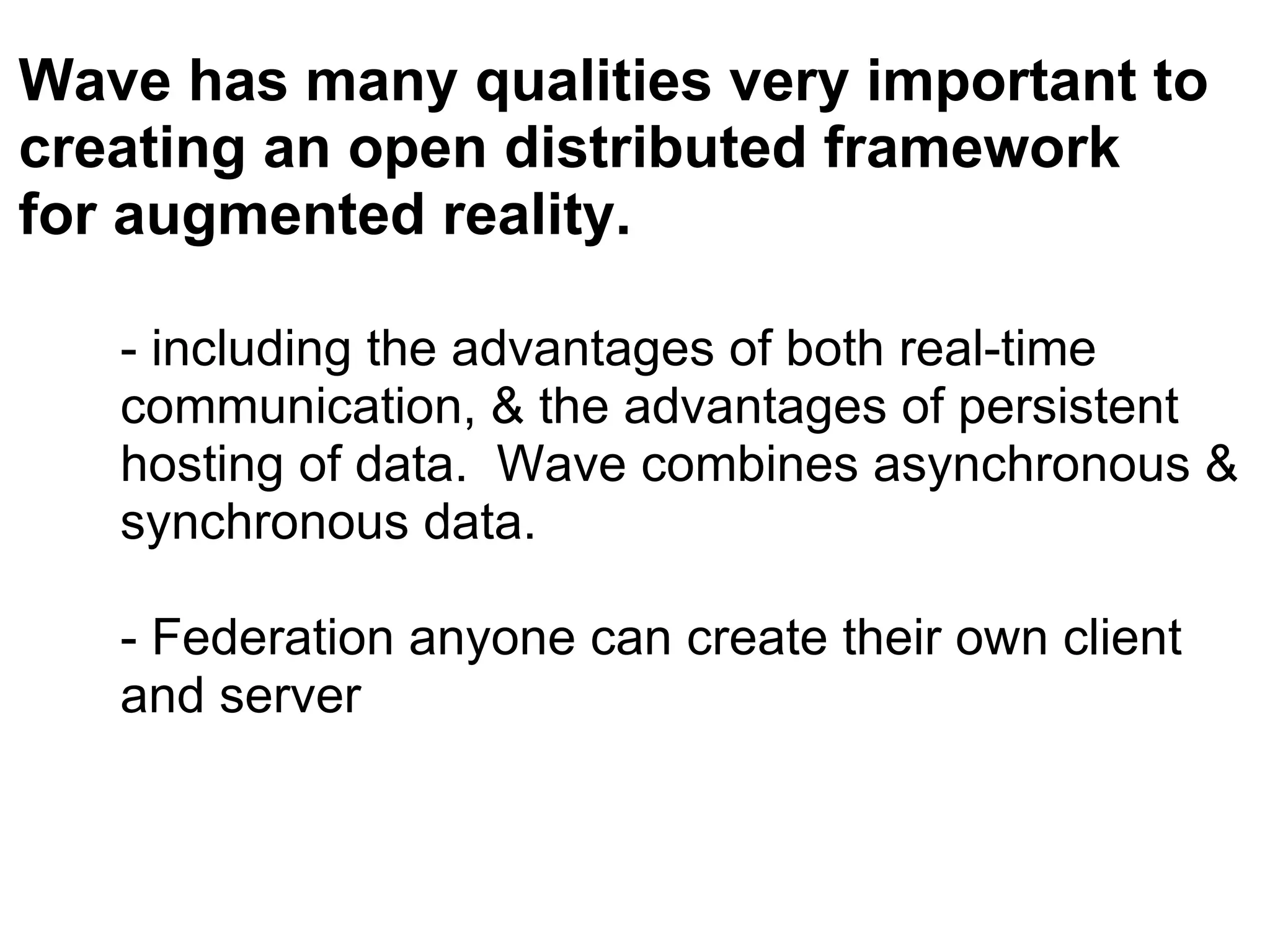 - including the advantages of both real-time communication, & the advantages of persistent hosting of data.  Wave combines asynchronous & synchronous data. - Federation anyone can create their own client and server Wave has many qualities very important to creating an open distributed framework for augmented reality. 
