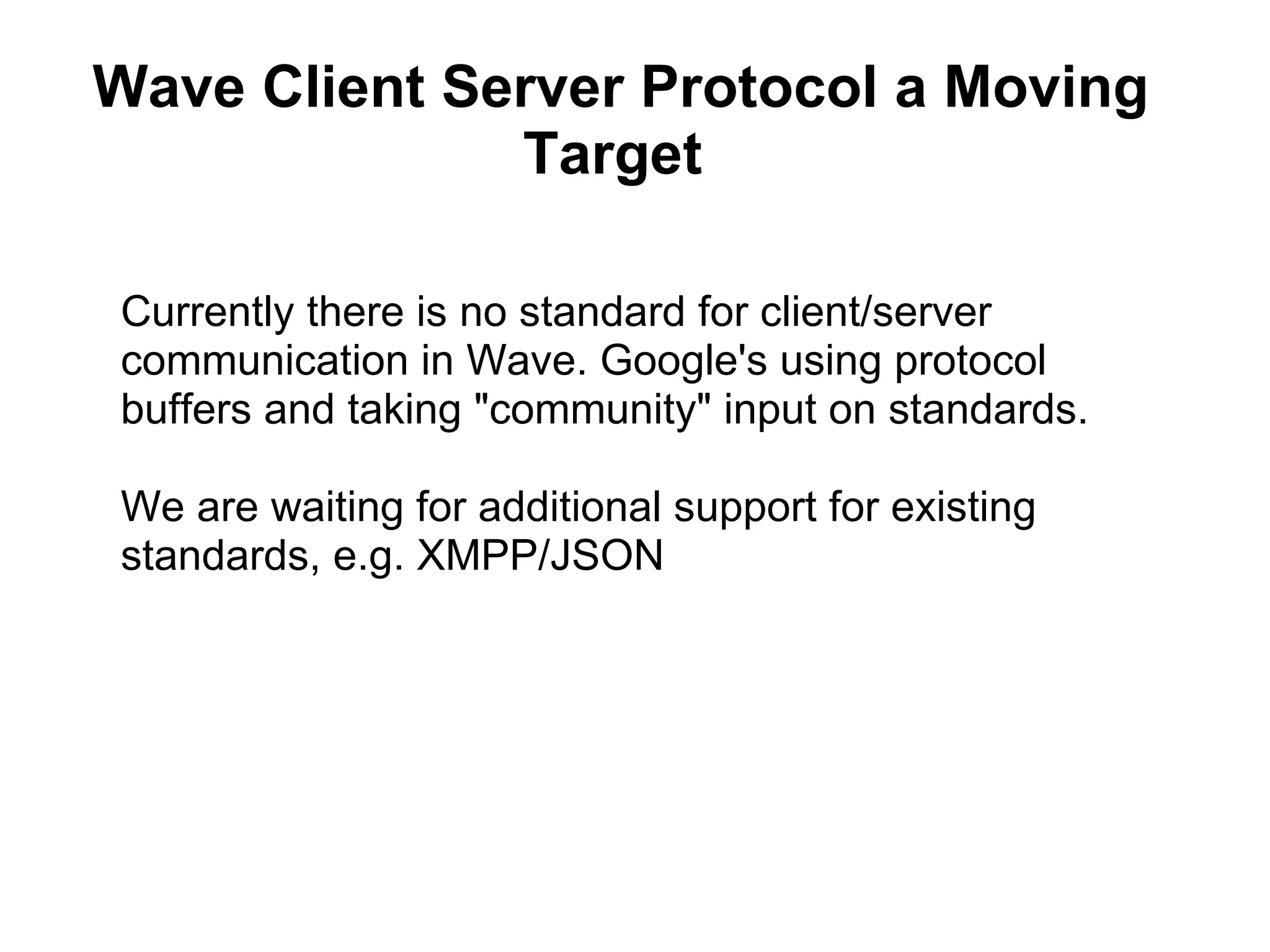 Currently there is no standard for client/server communication in Wave. Google's using protocol buffers and taking &quot;community&quot; input on standards. We are waiting for additional support for existing standards, e.g. XMPP/JSON Wave Client Server Protocol a Moving Target  