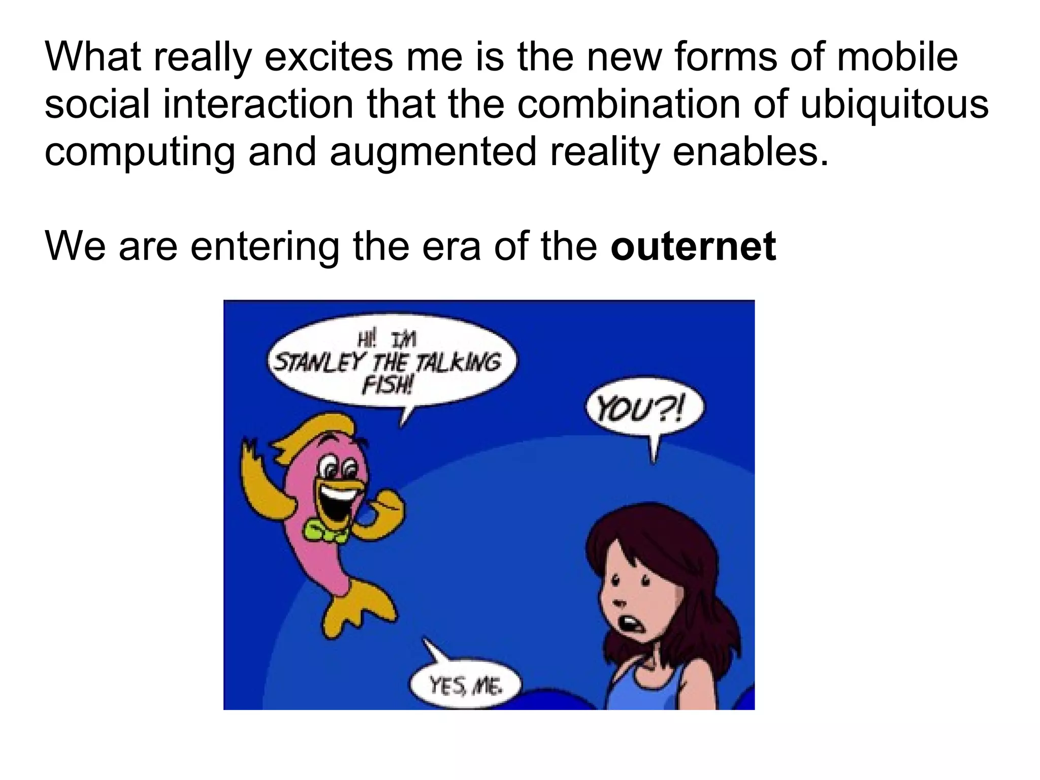 What really excites me is the new forms of mobile social interaction that the combination of ubiquitous computing and augmented reality enables.  We are entering the era of the  outernet 