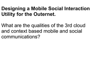 Designing a Mobile Social Interaction Utility for the Outernet.  What are the qualities of the 3rd cloud and context based mobile and social communications?   