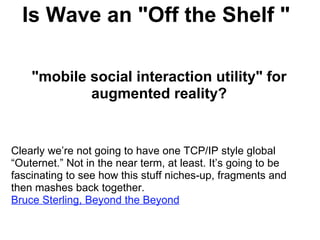Is Wave an &quot;Off the Shelf &quot;        &quot;mobile social interaction utility&quot; for augmented reality?       Clearly we’re not going to have one TCP/IP style global “Outernet.” Not in the near term, at least. It’s going to be fascinating to see how this stuff niches-up, fragments and then mashes back together.   Bruce Sterling, Beyond the Beyond 