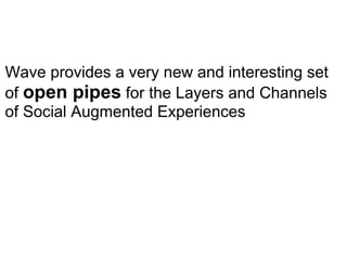 Wave provides a very new and interesting set of  open pipes  for the Layers and Channels of Social Augmented Experiences 