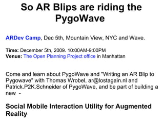 So AR Blips are riding the PygoWave  ARDev Camp , Dec 5th, Mountain View, NYC and Wave. Time:  December 5th, 2009. 10:00AM-9:00PM  Venue:   The Open Planning Project office  in Manhattan    Come and learn about PygoWave and &quot;Writing an AR Blip to Pygowave&quot; with Thomas Wrobel, ar@lostagain.nl and Patrick.P2K.Schneider of PygoWave, and be part of building a new  - Social Mobile Interaction Utility for Augmented Reality 