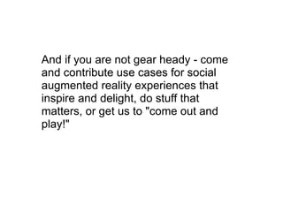 And if you are not gear heady - come and contribute use cases for social augmented reality experiences that inspire and delight, do stuff that matters, or get us to &quot;come out and play!&quot; 