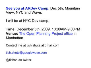 See you at ARDev Camp , Dec 5th, Mountain View, NYC and Wave. I will be at NYC Dev camp. Time:  December 5th, 2009. 10:00AM-9:00PM  Venue:   The Open Planning Project office  in Manhattan  Contact me at tish.shute at gmail.com  [email_address] @tishshute twitter 