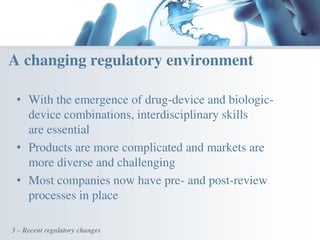 • With the emergence of drug-device and biologic-
device combinations, interdisciplinary skills
are essential
• Products are more complicated and markets are
more diverse and challenging
• Most companies now have pre- and post-review
processes in place
3 – Recent regulatory changes
A changing regulatory environment
 