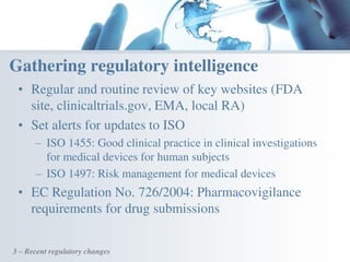 • Regular and routine review of key websites (FDA
site, clinicaltrials.gov, EMA, local RA)
• Set alerts for updates to ISO
– ISO 1455: Good clinical practice in clinical investigations
for medical devices for human subjects
– ISO 1497: Risk management for medical devices
• EC Regulation No. 726/2004: Pharmacovigilance
requirements for drug submissions
3 – Recent regulatory changes
Gathering regulatory intelligence
 