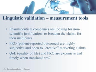 • Pharmaceutical companies are looking for non-
scientific justifications to broaden the claims for
their medicines
• PRO (patient-reported outcomes) are highly
subjective and open to “creative” marketing claims
• QoL (quality of life) and PRO are expensive and
timely when translated well
Linguistic validation – measurement tools
3 – Recent regulatory changes
 