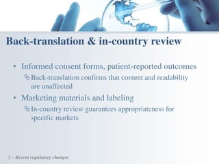 • Informed consent forms, patient-reported outcomes
Back-translation confirms that content and readability
are unaffected
• Marketing materials and labeling
In-country review guarantees appropriateness for
specific markets
Back-translation & in-country review
3 – Recent regulatory changes
 