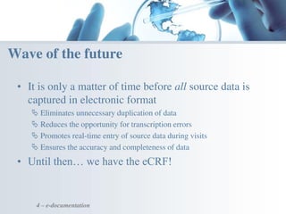 • It is only a matter of time before all source data is
captured in electronic format
 Eliminates unnecessary duplication of data
 Reduces the opportunity for transcription errors
 Promotes real-time entry of source data during visits
 Ensures the accuracy and completeness of data
• Until then… we have the eCRF!
4 – e-documentation
Wave of the future
 