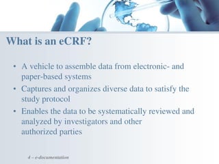 • A vehicle to assemble data from electronic- and
paper-based systems
• Captures and organizes diverse data to satisfy the
study protocol
• Enables the data to be systematically reviewed and
analyzed by investigators and other
authorized parties
4 – e-documentation
What is an eCRF?
 