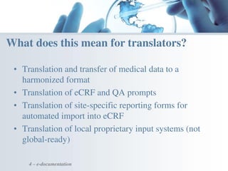 • Translation and transfer of medical data to a
harmonized format
• Translation of eCRF and QA prompts
• Translation of site-specific reporting forms for
automated import into eCRF
• Translation of local proprietary input systems (not
global-ready)
4 – e-documentation
What does this mean for translators?
 