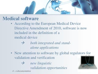 4 – e-documentation
Medical software
• According to the European Medical Device
Directive Amendment of 2010, software is now
included in the definition of a
medical device
 both integrated and stand-
alone applications
• New attention to software by global regulators for
validation and verification
 new linguistic
validation opportunities
 