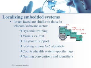 4 – e-documentation
Localizing embedded systems
• Issues faced are similar to those in
telecom/software sectors
Dynamic resizing
Visuals vs. text
 Keyboard support
 Sorting in non A-Z alphabets
Country/health system-specific tags
Naming conventions and identifiers
 