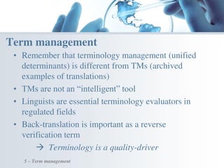• Remember that terminology management (unified
determinants) is different from TMs (archived
examples of translations)
• TMs are not an “intelligent” tool
• Linguists are essential terminology evaluators in
regulated fields
• Back-translation is important as a reverse
verification term
 Terminology is a quality-driver
Term management
5 – Term management
 
