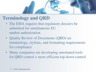 • The EMA requires that regulatory dossiers be
submitted for simultaneous EU
market authorization
• Quality Review of Documents (QRD) set
terminology, stylistic, and formatting requirements
for compliance
• Many companies are developing automated tools
for QRD control > more efficient top-down control
Terminology and QRD
5 – Term management
 