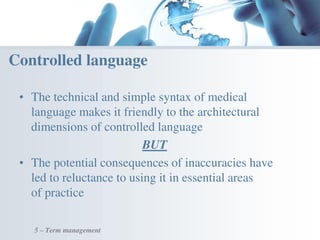 • The technical and simple syntax of medical
language makes it friendly to the architectural
dimensions of controlled language
BUT
• The potential consequences of inaccuracies have
led to reluctance to using it in essential areas
of practice
Controlled language
5 – Term management
 