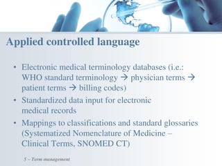 • Electronic medical terminology databases (i.e.:
WHO standard terminology  physician terms 
patient terms  billing codes)
• Standardized data input for electronic
medical records
• Mappings to classifications and standard glossaries
(Systematized Nomenclature of Medicine –
Clinical Terms, SNOMED CT)
Applied controlled language
5 – Term management
 