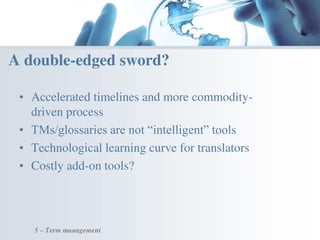 • Accelerated timelines and more commodity-
driven process
• TMs/glossaries are not “intelligent” tools
• Technological learning curve for translators
• Costly add-on tools?
A double-edged sword?
5 – Term management
 