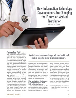19The ATA Chronicle n January 2013
The medical field is a disci-
pline undergoing continuous change,
both in terms of innovations in treat-
ment and new developments in
the information technology and
e-documentation used to record patient
procedures, therapies, and progress. The
wide range of possibilities for subspe-
cialties and the lucrative nature of the
industry’s enduring growth, despite a
rather lackluster economy, make spe-
cializing in medical and life sciences
translation an intriguing option.
However, translators entering this ﬁeld
will need to embrace technology in
order to survive.
Medical translators are already
required to be well versed in medical
terminology and to keep up with
advances in research, technology, pro-
cedures, and standard of care, so the
ever-changing context of the ﬁeld pre-
sents additional challenges. Translators
must remain vigilant to ensure that
they acquire and maintain the neces-
sary skill set to stay ahead of the tech-
nological curve. By using the appro-
priate tools, resources, and training,
translators can leverage these techno-
logical advantages in what is becoming
an increasingly niche-oriented busi-
ness. One of the ways in which trans-
lators can maintain this edge is
to understand how innovations in
e-documentation used in medical
records and clinical trials is trans-
forming the translation process.
What Are the Latest Developments
in E-documentation for Clinical
Trials and Medical Records?
The internationalization of the
pharmaceutical and medical technolo-
gies industries has continued to have a
far-reaching trickle-down effect as
more countries become actively
involved in clinical trials, with global
teams accessing data at sites around
the world in real time. The emergence
of new technologies and data work-
flow systems represents a multidisci-
plinary effort to bridge the diverse
processing of data collected during
clinical trial protocols in order to com-
pile, analyze, and archive study data
for the most effective review of the
results. Ultimately, the primary goals
behind the innovations taking place in
electronic data capture include:
• Creating templates and processing
data uniformly to leverage for
future use.
·
How Information Technology
Developments Are Changing
the Future of Medical
Translation
By Erin M. Lyons
Medical translators can no longer rely on scientific and
medical expertise alone to remain competitive.
 