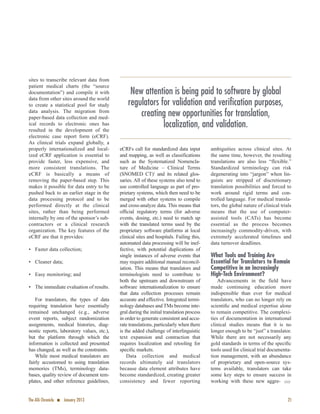 sites to transcribe relevant data from
patient medical charts (the “source
documentation”) and compile it with
data from other sites around the world
to create a statistical pool for study
data analysis. The migration from
paper-based data collection and med-
ical records to electronic ones has
resulted in the development of the
electronic case report form (eCRF).
As clinical trials expand globally, a
properly internationalized and local-
ized eCRF application is essential to
provide faster, less expensive, and
more consistent translations. The
eCRF is basically a means of
removing the paper-based step. This
makes it possible for data entry to be
pushed back to an earlier stage in the
data processing protocol and to be
performed directly at the clinical
sites, rather than being performed
internally by one of the sponsor’s sub-
contractors or a clinical research
organization. The key features of the
eCRF are that it provides:
• Faster data collection;
• Cleaner data;
• Easy monitoring; and
• The immediate evaluation of results.
For translators, the types of data
requiring translation have essentially
remained unchanged (e.g., adverse
event reports, subject randomization
assignments, medical histories, diag-
nostic reports, laboratory values, etc.),
but the platform through which the
information is collected and presented
has changed, as well as the constraints.
While most medical translators are
fairly accustomed to using translation
memories (TMs), terminology data-
bases, quality review of document tem-
plates, and other reference guidelines,
eCRFs call for standardized data input
and mapping, as well as classifications
such as the Systematized Nomencla-
ture of Medicine – Clinical Terms
(SNOMED CT)3
and its related glos-
saries. All of these systems also tend to
use controlled language as part of pro-
prietary systems, which then need to be
merged with other systems to compile
and cross-analyze data. This means that
ofﬁcial regulatory terms (for adverse
events, dosing, etc.) need to match up
with the translated terms used by the
proprietary software platforms at local
clinical sites and hospitals. Failing this,
automated data processing will be inef-
fective, with potential duplications of
single instances of adverse events that
may require additional manual reconcil-
iation. This means that translators and
terminologists need to contribute to
both the upstream and downstream of
software internationalization to ensure
that data collection processes remain
accurate and effective. Integrated termi-
nology databases and TMs become inte-
gral during the initial translation process
in order to generate consistent and accu-
rate translations, particularly when there
is the added challenge of interlinguistic
text expansion and contraction that
requires localization and retooling for
speciﬁc markets.
Data collection and medical
records ultimately aid translators
because data element attributes have
become standardized, creating greater
consistency and fewer reporting
ambiguities across clinical sites. At
the same time, however, the resulting
translations are also less “flexible.”
Standardized terminology can risk
degenerating into “jargon” when lin-
guists are stripped of discretionary
translation possibilities and forced to
work around rigid terms and con-
trolled language. For medical transla-
tors, the global nature of clinical trials
means that the use of computer-
assisted tools (CATs) has become
essential as the process becomes
increasingly commodity-driven, with
extremely accelerated timelines and
data turnover deadlines.
What Tools and Training Are
Essential for Translators to Remain
Competitive in an Increasingly
High-Tech Environment?
Advancements in the field have
made continuing education more
indispensible than ever for medical
translators, who can no longer rely on
scientiﬁc and medical expertise alone
to remain competitive. The complexi-
ties of documentation in international
clinical studies means that it is no
longer enough to be “just” a translator.
While there are not necessarily any
gold standards in terms of the speciﬁc
tools used for clinical trial documenta-
tion management, with an abundance
of proprietary and open-source sys-
tems available, translators can take
some key steps to ensure success in
working with these new aggre- ·
The ATA Chronicle n January 2013 21
New attention is being paid to software by global
regulators for validation and verification purposes,
creating new opportunities for translation,
localization, and validation.
 