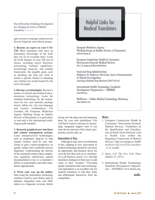 gate systems to manage content across
diverse linguistic and cultural groups.
1. Become an expert on your CAT/
TM. Most translators only have an
elementary knowledge of the tools
they use on an everyday basis. Learn
all of the features of your TM tool of
choice, including search functions,
terminology “locking” capabilities,
terminology plug-ins, and module
frameworks. Set tangible goals, such
as spending one hour per week to
master a speciﬁc feature or attending
one webinar per month hosted by the
tool’s developer.
2. Become a terminologist. Become a
master of clinical and technical docu-
mentation terminology. Learn the
standard terminology for the instruc-
tions for use, user manuals, package
inserts, labels, etc., for your language
and country combinations. For
example, the European Medicines
Agency Working Group on Quality
Review of Documents is a great place
to start and is the international multi-
lingual gold standard.
3. Research graphical user interfaces
and content management systems.
Learn enterprise-level technologies,
such as proprietary plug-ins or data
transfer systems, used by your end-
clients to gain a macro-prospective on
quality control and worldwide process
alignment. Understanding the end-use
of the translated content (data compila-
tion, regulatory submissions, patient
documentation) is key to a translator’s
ability to contextualize and tailor trans-
lations appropriately.
4. Work your way up the ladder.
Start using the information technology
interfaces used by your clients, such as
database integration tools and XML
editors as a linguistic reviewer, before
diving into the deep end and mastering
them for your own translations. You
will ﬁnd it easier to advance to increas-
ingly integrated support roles if you
learn the ins and outs of the client’s pro-
prietary system early on.
Innovation is Key
Although it may seem overwhelming
at ﬁrst, adapting to new innovations in
medical technology should be viewed as
an opportunity and business driver for
even the less than tech-savvy translator.
As in all business sectors, it is vital that
translators strategize to ﬁnd ways to add
value to their “product.” Providing
quality translations that meet technolog-
ical expectations is an excellent way for
medical translators to ﬁnd their niche
and differentiate themselves from the
competition.
Notes
1. European Commission Health &
Consumers Directorates-General:
Medical Devices, “Guidelines on
the Qualification and Classiﬁca-
tion of Stand-Alone Software Used
in Health Care within the
Regulatory Framework of Medical
Devices,” http://ec.europa.eu/ health/
medical-devices/files/meddev
_6_ol_en.pdf.
2. Snow, C.P. The New York Times
(March 15, 1971).
3. International Health Terminology
Standards Development Organisa-
tion – SNOMED, www.ihtsdo.org.
European Medicines Agency
Working Group on Quality Review of Documents
www.ema.europa.eu
European Commission Health & Consumers
Directorates-General: Medical Devices
http://ec.europa.eu/health/medical-devices
Food and Drug Administration
Guidance for Industry: Electronic Source Documentation
in Clinical Investigations
www.fda.gov/downloads/Drugs/NewsEvents/UCM275445.pdf
International Health Terminology Standards
Development Organisation – SNOMED
www.ihtsdo.org
MedTerms – Online Medical Terminology Dictionary
www.medterms.com
22 The ATA Chronicle n January 2013
How Information Technology Developments
Are Changing the Future of Medical
Translation Continued
Helpful Links for
Medical Translators
 
