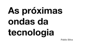 As próximas
ondas da
tecnologia
Pablo Silva
 