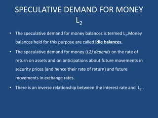 SPECULATIVE DEMAND FOR MONEY
L2
• The speculative demand for money balances is termed L2.Money
balances held for this purpose are called idle balances.
• The speculative demand for money (L2) depends on the rate of
return on assets and on anticipations about future movements in
security prices (and hence their rate of return) and future
movements in exchange rates.
• There is an inverse relationship between the interest rate and L2 .
 