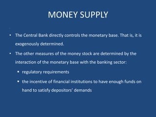 MONEY SUPPLY
•
• The Central Bank directly controls the monetary base. That is, it is
exogenously determined.
• The other measures of the money stock are determined by the
interaction of the monetary base with the banking sector:
 regulatory requirements
 the incentive of financial institutions to have enough funds on
hand to satisfy depositors’ demands
 