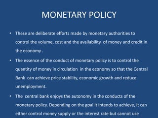 MONETARY POLICY
• These are deliberate efforts made by monetary authorities to
control the volume, cost and the availability of money and credit in
the economy .
• The essence of the conduct of monetary policy is to control the
quantity of money in circulation in the economy so that the Central
Bank can achieve price stability, economic growth and reduce
unemployment.
• The central bank enjoys the autonomy in the conducts of the
monetary policy. Depending on the goal it intends to achieve, it can
either control money supply or the interest rate but cannot use
 