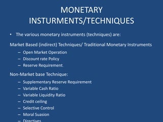 MONETARY
INSTURMENTS/TECHNIQUES
• The various monetary instruments (techniques) are:
Market Based (indirect) Techniques/ Traditional Monetary Instruments
– Open Market Operation
– Discount rate Policy
– Reserve Requirement.
Non-Market base Technique:
– Supplementary Reserve Requirement
– Variable Cash Ratio
– Variable Liquidity Ratio
– Credit ceiling
– Selective Control
– Moral Suasion
 