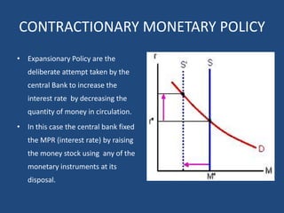 CONTRACTIONARY MONETARY POLICY
• Expansionary Policy are the
deliberate attempt taken by the
central Bank to increase the
interest rate by decreasing the
quantity of money in circulation.
• In this case the central bank fixed
the MPR (interest rate) by raising
the money stock using any of the
monetary instruments at its
disposal.
 