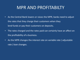 MPR AND PROFITABILTY
• As the Central Bank lowers or raises the MPR, banks need to adjust
the rates that they charge their customers when they
lend funds or pay their customers on deposits.
• The rates charged and the rates paid can certainly have an affect on
the profitability of a business.
• As the MPR changes the interest rate on variable rate ( adjustable
rate ) loan changes.
 