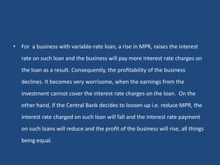 • For a business with variable-rate loan, a rise in MPR, raises the interest
rate on such loan and the business will pay more interest rate charges on
the loan as a result. Consequently, the profitability of the business
declines. It becomes very worrisome, when the earnings from the
investment cannot cover the interest rate charges on the loan. On the
other hand, if the Central Bank decides to loosen up i.e. reduce MPR, the
interest rate charged on such loan will fall and the interest rate payment
on such loans will reduce and the profit of the business will rise, all things
being equal.
 