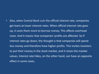 • Also, when Central Bank cuts the official interest rate, companies
get loans at lower interest rates. When official interest rate goes
up, it costs them more to borrow money. This affects overhead
costs. And it means that companies' profits are affected. So if
interest rates go down, the thought is that companies will spend
less money and therefore have higher profits. This invites investors
to put their money in the stock market, and it raises the market
values. Interest rate hikes, on the other hand, can have an opposite
effect in some cases.
 