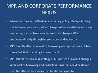 MPR AND CORPORATE PERFORMANCE
NEXUS
• Whenever the central Bank sets monetary policy rate by adjusting
short-term interest rates, which changes other short-term and long-
term rates, such as bank loan. Interest rate changes affect
businesses directly through interest costs and indirectly .
• MPR directly affects the cost of borrowing of corporations which in
turn affect their spending i.e. investment.
• MPR affects the business strategy of businesses as a result changes
in the cost of borrowing and possible returns that could be derived
from the alternative sources that funds can be put to.
 