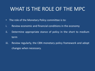WHAT IS THE ROLE OF THE MPC
• The role of the Monetary Policy committee is to:
i. Review economic and financial conditions in the economy
ii. Determine appropriate stance of policy in the short to medium
term
iii. Review regularly, the CBN monetary policy framework and adopt
changes when necessary.
 