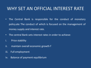 WHY SET AN OFFICIAL INTEREST RATE
• The Central Bank is responsible for the conduct of monetary
policy.ate The conduct of which is focused on the management of
money supply and interest rate.
• The central Bank sets interest rates in order to achieve:
i. Price stability
ii. maintain overall economic growth f
iii. Full employment
iv. Balance of payment equilibrium
 