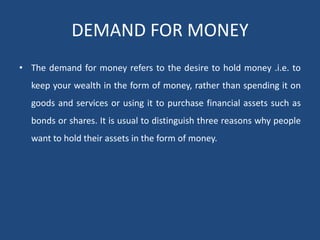 DEMAND FOR MONEY
• The demand for money refers to the desire to hold money .i.e. to
keep your wealth in the form of money, rather than spending it on
goods and services or using it to purchase financial assets such as
bonds or shares. It is usual to distinguish three reasons why people
want to hold their assets in the form of money.
 