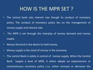 HOW IS THE MPR SET ?
• The central bank sets interest rate though its conduct of monetary
policy. The conduct of monetary policy lies on the management of
money supply and interest rate.
• The MPR is set through the interplay of money demand and money
supply.
• Money Demand is the desire to hold money.
• Money supply is the stock of money in the economy.
• The central Bank is solely in control of money supply. When the Central
Bank targets a level of MPR, it either adopts an expansionary or
contractionary monetary policy (.i.e. either increase or decrease the
 