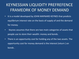 KEYNESSIAN LIQUIDITY PREFREFENCE
FRAMEORK OF MONEY DEMAND
• It is a model developed by JOHN MAYNARD KEYNES that predicts
equilibrium interest rate on the basis of supply of and the demand
for money.
• Keynes assumes that there are two main categories of assets that
people use to store their wealth: money and bonds.
• There is an opportunity cost for holding any of the two assets. The
opportunity cost for money demand is the interest (return ) on
bonds .
 