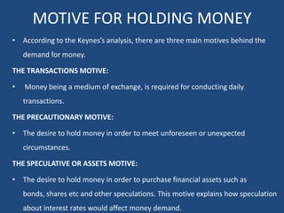 MOTIVE FOR HOLDING MONEY
• According to the Keynes’s analysis, there are three main motives behind the
demand for money.
THE TRANSACTIONS MOTIVE:
• Money being a medium of exchange, is required for conducting daily
transactions.
THE PRECAUTIONARY MOTIVE:
• The desire to hold money in order to meet unforeseen or unexpected
circumstances.
THE SPECULATIVE OR ASSETS MOTIVE:
• The desire to hold money in order to purchase financial assets such as
bonds, shares etc and other speculations. This motive explains how speculation
about interest rates would affect money demand.
 