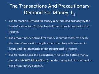 The Transactions And Precautionary
Demand For Money: L1
• The transaction Demand for money is determined primarily by the
level of transaction. And the level of transaction is proportional to
income.
• The precautionary demand for money is primarily determined by
the level of transaction people expect that they will carry out in
future and that transactions are proportional to income.
• The transaction and the precautionary motive for holding money
are called ACTIVE BALANCE (L1 ). i.e. the money held for transaction
and precautionary purpose.
 