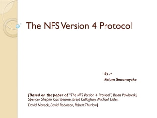 The NFS Version 4 Protocol



                                               By :-
                                               Kelum Senanayake



[Based on the paper of “The NFS Version 4 Protocol”, Brian Pawlowski,
Spencer Shepler, Carl Beame, Brent Callaghan, Michael Eisler,
David Noveck, David Robinson, Robert Thurlow]
 